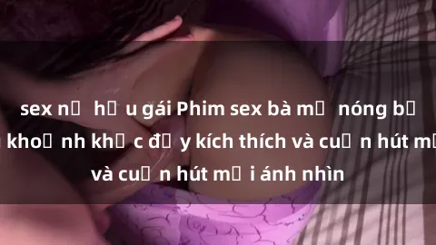 sex nữ hầu gái Phim sex bà mẹ nóng bỏng: Những khoảnh khắc đầy kích thích và cuốn hút mọi ánh nhìn