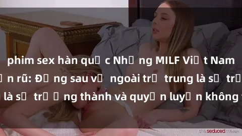 phim sex hàn quốc Những MILF Việt Nam gợi cảm và quyến rũ: Đằng sau vẻ ngoài trẻ trung là sự trưởng thành và quyến luyến không thể chối từ