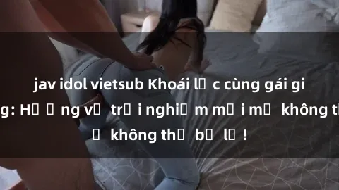 jav idol vietsub Khoái lạc cùng gái già dâm đãng: Hương vị trải nghiệm mới mẻ không thể bỏ lỡ!