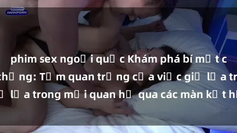 phim sex ngoại quốc Khám phá bí mật của cuộc sống vợ chồng: Tầm quan trọng của việc giữ lửa trong mối quan hệ qua các màn kết hợp tình dục.