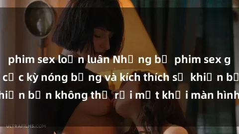phim sex loạn luân Những bộ phim sex gái Việt không che cực kỳ nóng bỏng và kích thích sẽ khiến bạn không thể rời mắt khỏi màn hình! Đừng bỏ lỡ!