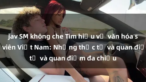 jav SM không che Tìm hiểu về văn hóa sex của sinh viên Việt Nam: Những thực tế và quan điểm đa chiều