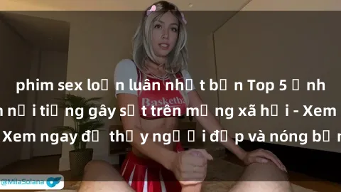 phim sex loạn luân nhật bản Top 5 ảnh sexy tá Việt Nam nổi tiếng gây sốt trên mạng xã hội - Xem ngay để thấy người đẹp và nóng bỏng không thể bỏ lỡ