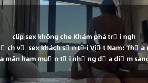 clip sex không che Khám phá trải nghiệm mới mẻ với dịch vụ sex khách sạn tại Việt Nam: Thỏa mãn ham muốn tại những địa điểm sang trọng, đẳng cấp!
