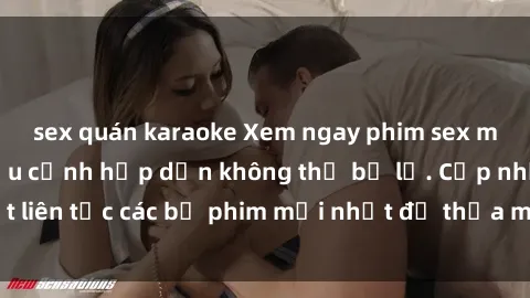 sex quán karaoke Xem ngay phim sex mới nhất với nhiều cảnh hấp dẫn không thể bỏ lỡ. Cập nhật liên tục các bộ phim mới nhất để thỏa mãn đam mê của bạn!