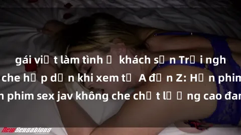 gái việt làm tình ở khách sạn Trải nghiệm sex jav không che hấp dẫn khi xem từ A đến Z: Hơn phim sex jav không che chất lượng cao đang chờ đón bạn!