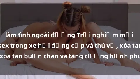 làm tình ngoài đường Trải nghiệm mới lạ: Tận hưởng sex trong xe hơi đẳng cấp và thú vị, xóa tan buồn chán và tăng cường hạnh phúc cho đôi bạn!