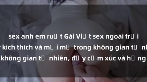 sex anh em ruột Gái Việt sex ngoài trời: Trải nghiệm đầy kích thích và mới mẻ trong không gian tự nhiên, đầy cảm xúc và hứng khởi.