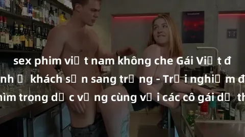 sex phim việt nam không che Gái Việt đẹp mãn nhãn làm tình ở khách sạn sang trọng - Trải nghiệm đắm chìm trong dục vọng cùng với các cô gái dễ thương và phục vụ tận tình.