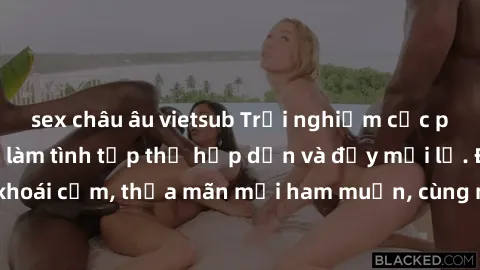 sex châu âu vietsub Trải nghiệm cực phê với hoạt động làm tình tập thể hấp dẫn và đầy mới lạ. Đắm chìm trong khoái cảm, thỏa mãn mọi ham muốn, cùng nhau khám phá tiềm năng của cơ thể.