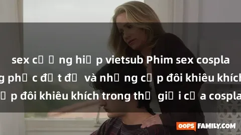 sex cưỡng hiếp vietsub Phim sex cosplay: Những bộ trang phục đắt đỏ và những cặp đôi khiêu khích trong thế giới của cosplay