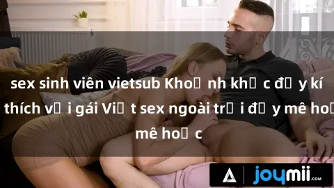 sex sinh viên vietsub Khoảnh khắc đầy kích thích với gái Việt sex ngoài trời đầy mê hoặc