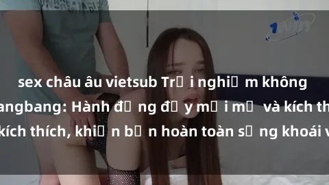sex châu âu vietsub Trải nghiệm không thể quên với sex gangbang: Hành động đầy mới mẻ và kích thích, khiến bạn hoàn toàn sảng khoái và mãn nguyện.