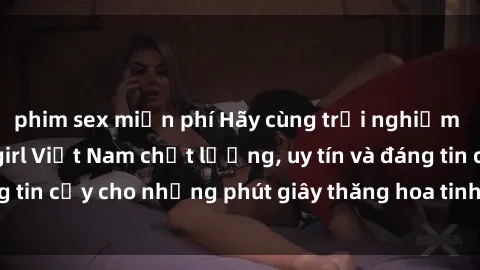 phim sex miễn phí Hãy cùng trải nghiệm dịch vụ sex call girl Việt Nam chất lượng, uy tín và đáng tin cậy cho những phút giây thăng hoa tinh thần và thú vị.