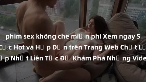 phim sex không che miễn phí Xem ngay Sex Gái Tây Vietsub Cực Hot và Hấp Dẫn trên Trang Web Chất Lượng. Cập Nhật Liên Tục Để Khám Phá Những Video Sex Gái Tây Vietsub Hay Nhất!
