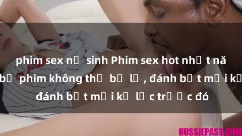phim sex nữ sinh Phim sex hot nhất năm  Top những bộ phim không thể bỏ lỡ, đánh bật mọi kỷ lục trước đó
