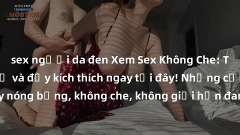 sex người da đen Xem Sex Không Che: Trải nghiệm mới lạ và đầy kích thích ngay tại đây! Những cảnh quay nóng bỏng, không che, không giới hạn đang chờ đón bạn. Đừng bỏ lỡ!
