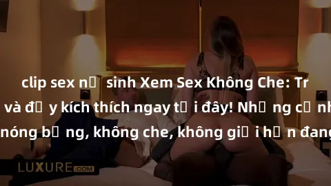 clip sex nữ sinh Xem Sex Không Che: Trải nghiệm mới lạ và đầy kích thích ngay tại đây! Những cảnh quay nóng bỏng, không che, không giới hạn đang chờ đón bạn. Đừng bỏ lỡ!