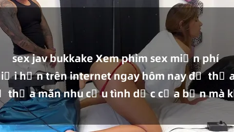 sex jav bukkake Xem phim sex miễn phí hoàn toàn không giới hạn trên internet ngay hôm nay để thỏa mãn nhu cầu tình dục của bạn mà không tốn chi phí.