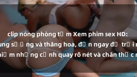 clip nóng phòng tắm Xem phim sex HD: Đỉnh cao của sự sung sướng và thăng hoa, đến ngay để trải nghiệm những cảnh quay rõ nét và chân thực nhất. Hãy cùng khám phá!