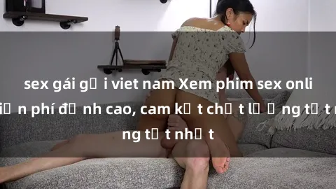 sex gái gọi viet nam Xem phim sex online miễn phí đỉnh cao, cam kết chất lượng tốt nhất