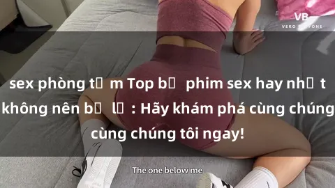 sex phòng tắm Top bộ phim sex hay nhất mà bạn không nên bỏ lỡ: Hãy khám phá cùng chúng tôi ngay!