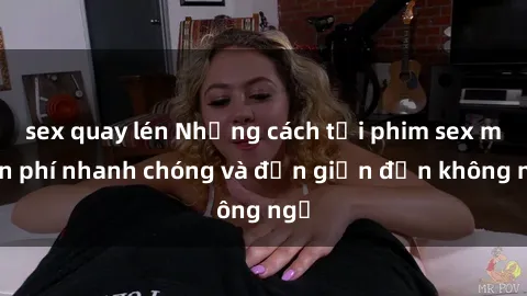 sex quay lén Những cách tải phim sex miễn phí nhanh chóng và đơn giản đến không ngờ