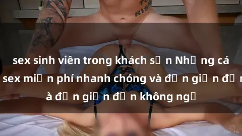 sex sinh viên trong khách sạn Những cách tải phim sex miễn phí nhanh chóng và đơn giản đến không ngờ