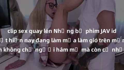 clip sex quay lén Những bộ phim JAV idol không che hot nhất hiện nay đang làm mưa làm gió trên mạng, hấp dẫn không chỉ người hâm mộ mà còn cả những ai mới tìm hiểu về thể loại này!