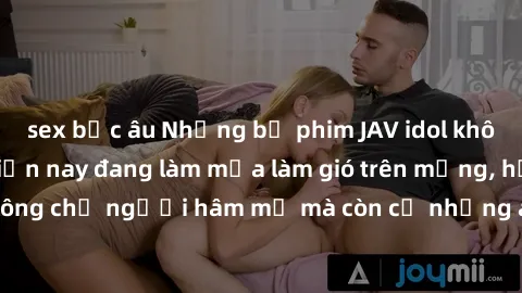 sex bắc âu Những bộ phim JAV idol không che hot nhất hiện nay đang làm mưa làm gió trên mạng, hấp dẫn không chỉ người hâm mộ mà còn cả những ai mới tìm hiểu về thể loại này!