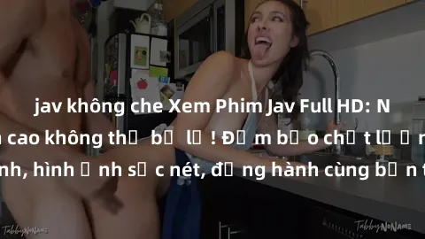 jav không che Xem Phim Jav Full HD: Những bộ phim đỉnh cao không thể bỏ lỡ! Đảm bảo chất lượng ổn định, hình ảnh sắc nét, đồng hành cùng bạn trong những giây phút thư giãn!