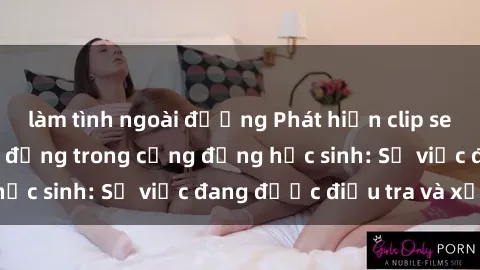 làm tình ngoài đường Phát hiện clip sex nữ sinh gây chấn động trong cộng đồng học sinh: Sự việc đang được điều tra và xử lý