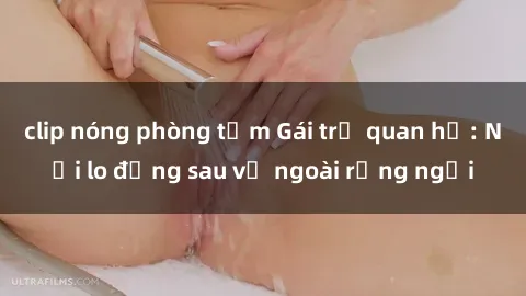 clip nóng phòng tắm Gái trẻ quan hệ: Nỗi lo đằng sau vẻ ngoài rạng ngời