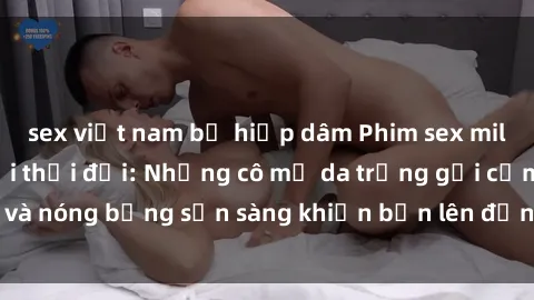sex việt nam bị hiếp dâm Phim sex milf hấp dẫn nhất mọi thời đại: Những cô mẹ da trắng gợi cảm và nóng bỏng sẵn sàng khiến bạn lên đỉnh chỉ trong chớp mắt!