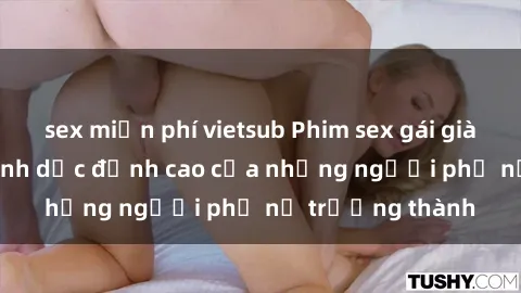 sex miễn phí vietsub Phim sex gái già: Trải nghiệm tình dục đỉnh cao của những người phụ nữ trưởng thành