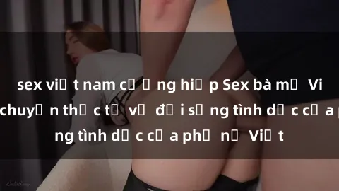 sex việt nam cưỡng hiếp Sex bà mẹ Việt Nam: Câu chuyện thực tế về đời sống tình dục của phụ nữ Việt