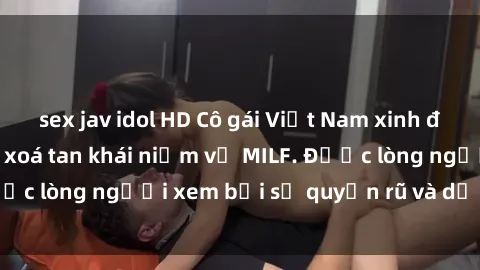 sex jav idol HD Cô gái Việt Nam xinh đẹp và gợi cảm làm xoá tan khái niệm về MILF. Được lòng người xem bởi sự quyến rũ và dễ thương.