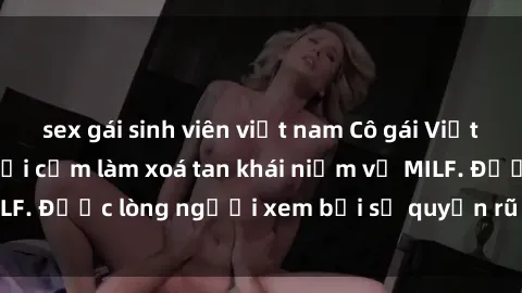 sex gái sinh viên việt nam Cô gái Việt Nam xinh đẹp và gợi cảm làm xoá tan khái niệm về MILF. Được lòng người xem bởi sự quyến rũ và dễ thương.
