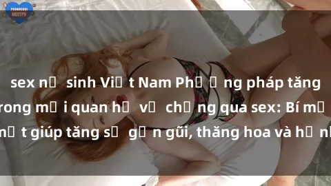 sex nữ sinh Việt Nam Phương pháp tăng cường gắn kết trong mối quan hệ vợ chồng qua sex: Bí mật giúp tăng sự gần gũi, thăng hoa và hạnh phúc cho cặp đôi