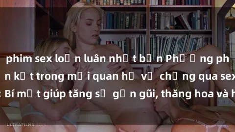 phim sex loạn luân nhật bản Phương pháp tăng cường gắn kết trong mối quan hệ vợ chồng qua sex: Bí mật giúp tăng sự gần gũi, thăng hoa và hạnh phúc cho cặp đôi
