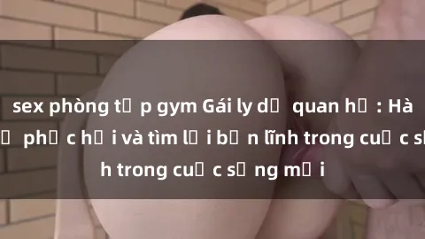 sex phòng tập gym Gái ly dị quan hệ: Hành trình tự phục hồi và tìm lại bản lĩnh trong cuộc sống mới