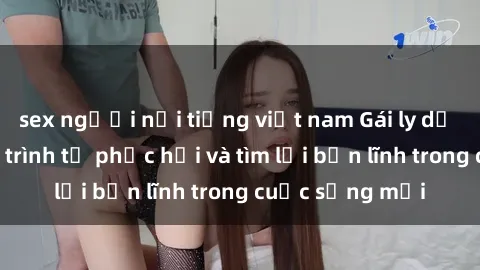 sex người nổi tiếng việt nam Gái ly dị quan hệ: Hành trình tự phục hồi và tìm lại bản lĩnh trong cuộc sống mới