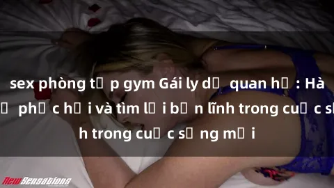 sex phòng tập gym Gái ly dị quan hệ: Hành trình tự phục hồi và tìm lại bản lĩnh trong cuộc sống mới