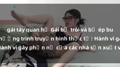 gái tây quan hệ Gái bị trói và bị ép buộc làm tình trong chương trình truyền hình thực tế: Hành vi gây phẫn nộ của các nhà sản xuất và người xem.