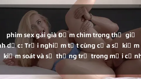phim sex gái già Đắm chìm trong thế giới phim sex nô lệ tình dục: Trải nghiệm tột cùng của sự kiểm soát và sự thống trị trong mỗi cảnh quay mãnh liệt