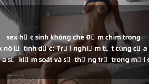 sex học sinh không che Đắm chìm trong thế giới phim sex nô lệ tình dục: Trải nghiệm tột cùng của sự kiểm soát và sự thống trị trong mỗi cảnh quay mãnh liệt