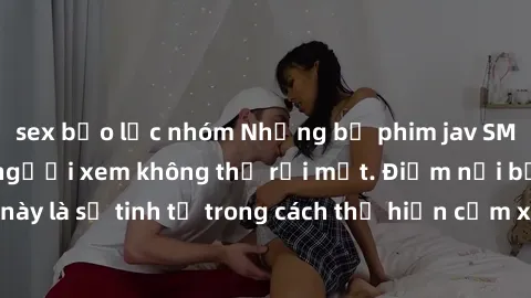 sex bạo lực nhóm Những bộ phim jav SM không che khiến người xem không thể rời mắt. Điểm nổi bật của thể loại này là sự tinh tế trong cách thể hiện cảm xúc và sự hấp dẫn của những cảnh quay.