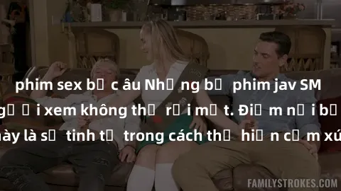 phim sex bắc âu Những bộ phim jav SM không che khiến người xem không thể rời mắt. Điểm nổi bật của thể loại này là sự tinh tế trong cách thể hiện cảm xúc và sự hấp dẫn của những cảnh quay.