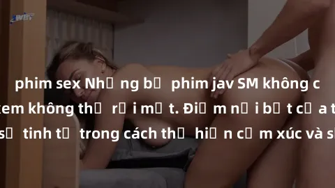phim sex Những bộ phim jav SM không che khiến người xem không thể rời mắt. Điểm nổi bật của thể loại này là sự tinh tế trong cách thể hiện cảm xúc và sự hấp dẫn của những cảnh quay.
