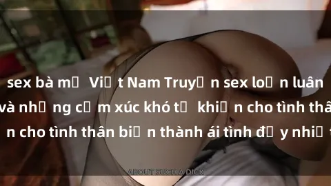 sex bà mẹ Việt Nam Truyện sex loạn luân: Bí mật gia đình và những cảm xúc khó tả khiến cho tình thân biến thành ái tình đầy nhiệt huyết